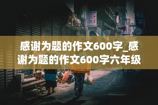 感谢为题的作文600字_感谢为题的作文600字六年级