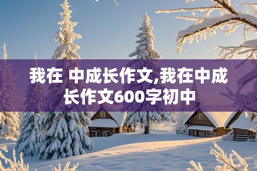 我在 中成长作文,我在中成长作文600字初中