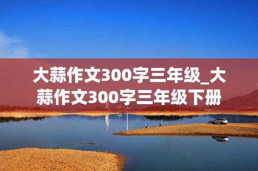 大蒜作文300字三年级_大蒜作文300字三年级下册