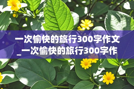 一次愉快的旅行300字作文_一次愉快的旅行300字作文三年级