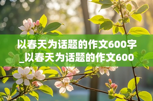 以春天为话题的作文600字_以春天为话题的作文600字作文