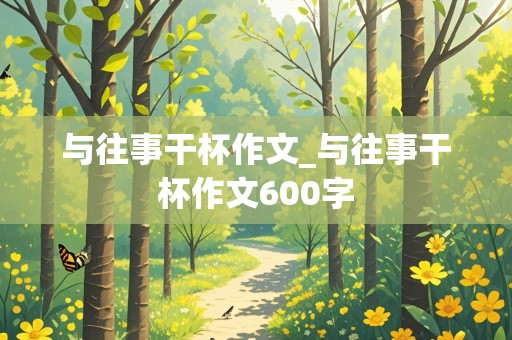 与往事干杯作文_与往事干杯作文600字