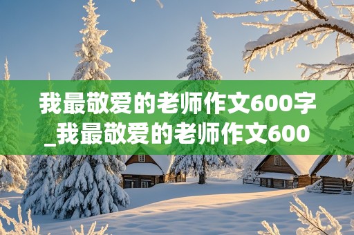 我最敬爱的老师作文600字_我最敬爱的老师作文600字作文