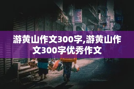 游黄山作文300字,游黄山作文300字优秀作文