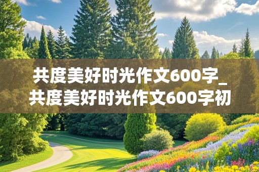 共度美好时光作文600字_共度美好时光作文600字初中