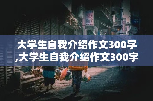 大学生自我介绍作文300字,大学生自我介绍作文300字女生