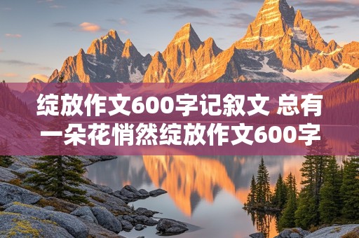 绽放作文600字记叙文 总有一朵花悄然绽放作文600字记叙文