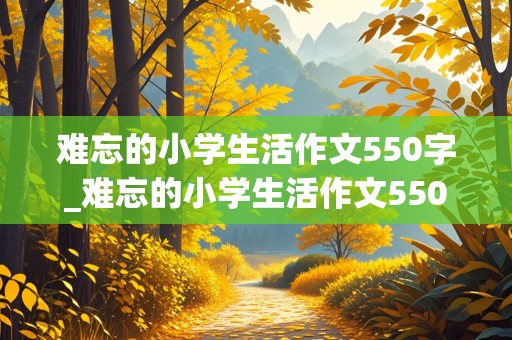 难忘的小学生活作文550字_难忘的小学生活作文550字六年级