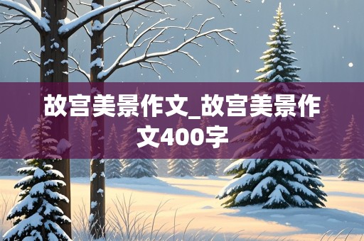 故宫美景作文_故宫美景作文400字