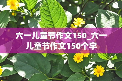 六一儿童节作文150_六一儿童节作文150个字