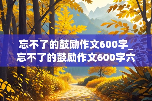 忘不了的鼓励作文600字_忘不了的鼓励作文600字六年级作文