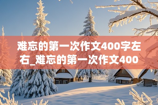 难忘的第一次作文400字左右_难忘的第一次作文400字左右六年级