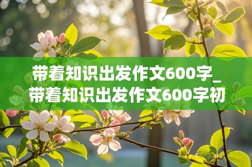 带着知识出发作文600字_带着知识出发作文600字初中