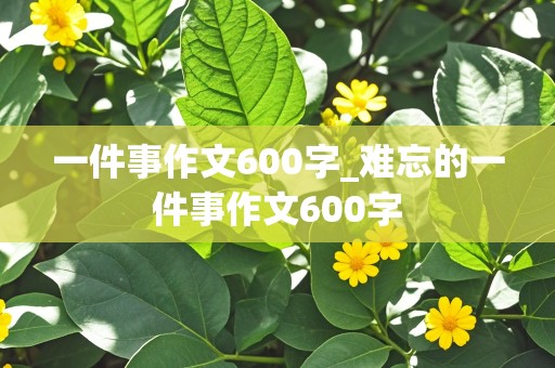 一件事作文600字_难忘的一件事作文600字