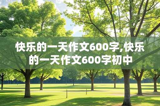 快乐的一天作文600字,快乐的一天作文600字初中