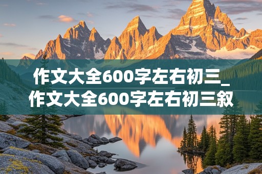 作文大全600字左右初三_作文大全600字左右初三叙事