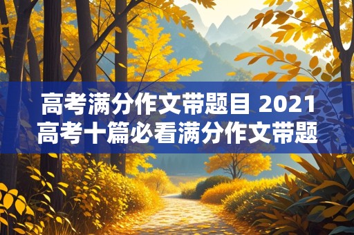 高考满分作文带题目 2021高考十篇必看满分作文带题目