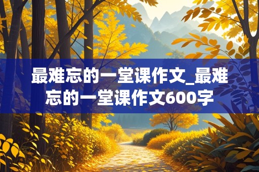 最难忘的一堂课作文_最难忘的一堂课作文600字