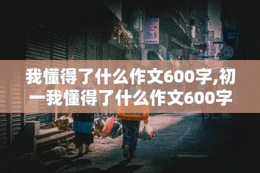 我懂得了什么作文600字,初一我懂得了什么作文600字