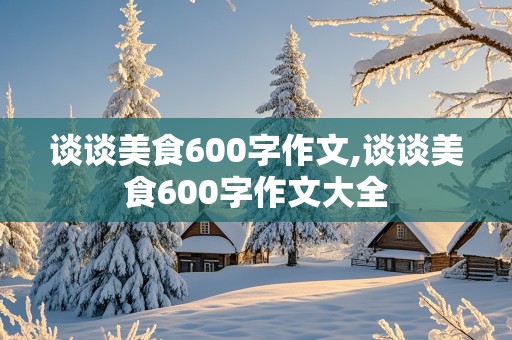 谈谈美食600字作文,谈谈美食600字作文大全