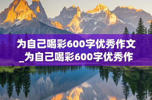 为自己喝彩600字优秀作文_为自己喝彩600字优秀作文免费