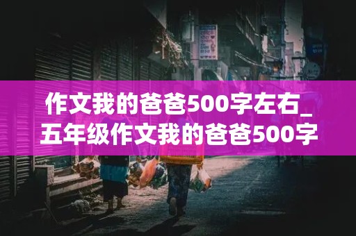 作文我的爸爸500字左右_五年级作文我的爸爸500字左右