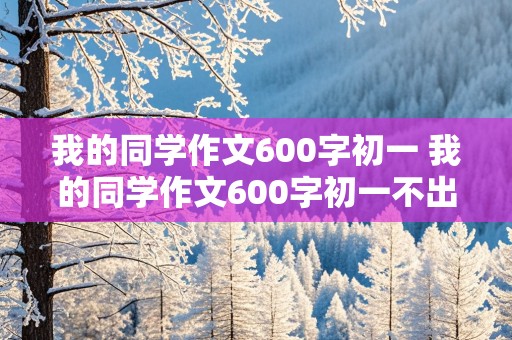 我的同学作文600字初一 我的同学作文600字初一不出现人名