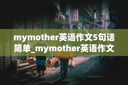 mymother英语作文5句话简单_mymother英语作文五句