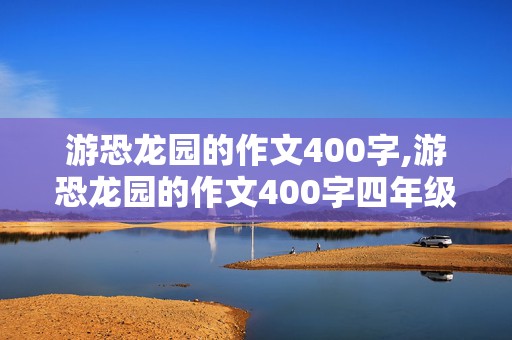 游恐龙园的作文400字,游恐龙园的作文400字四年级