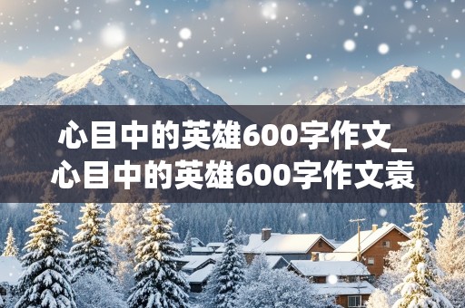 心目中的英雄600字作文_心目中的英雄600字作文袁隆平