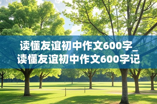 读懂友谊初中作文600字_读懂友谊初中作文600字记叙文