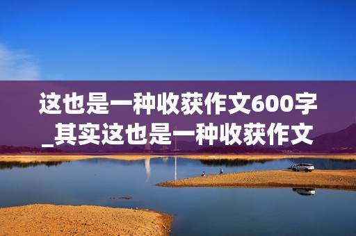 这也是一种收获作文600字_其实这也是一种收获作文600字