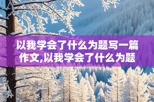 以我学会了什么为题写一篇作文,以我学会了什么为题写一篇作文300字