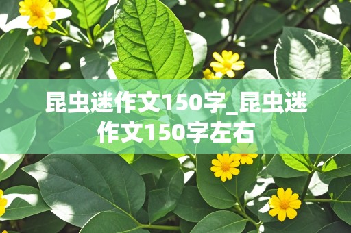 昆虫迷作文150字_昆虫迷作文150字左右