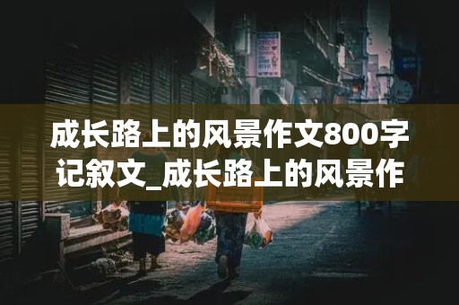 成长路上的风景作文800字记叙文_成长路上的风景作文800字记叙文从小到大