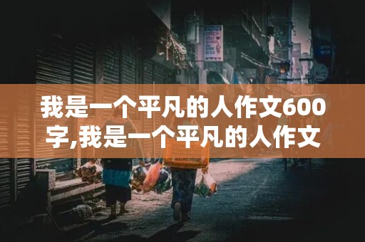 我是一个平凡的人作文600字,我是一个平凡的人作文600字初中