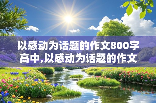 以感动为话题的作文800字高中,以感动为话题的作文800字高中议论文