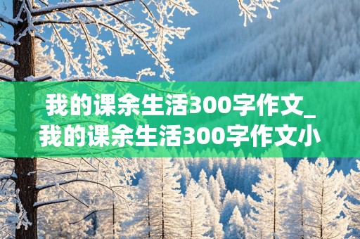 我的课余生活300字作文_我的课余生活300字作文小学