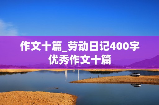 作文十篇_劳动日记400字优秀作文十篇