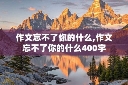 作文忘不了你的什么,作文忘不了你的什么400字