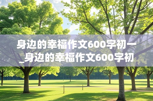 身边的幸福作文600字初一_身边的幸福作文600字初一朋友