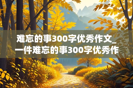 难忘的事300字优秀作文_一件难忘的事300字优秀作文