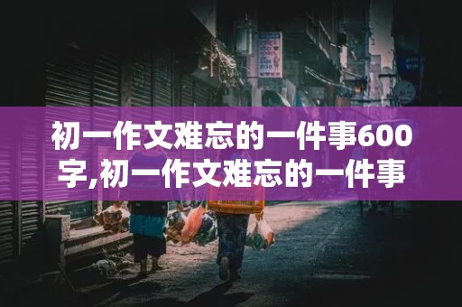 初一作文难忘的一件事600字,初一作文难忘的一件事600字左右