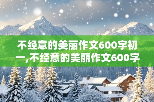 不经意的美丽作文600字初一,不经意的美丽作文600字初一范文