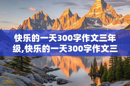 快乐的一天300字作文三年级,快乐的一天300字作文三年级上册