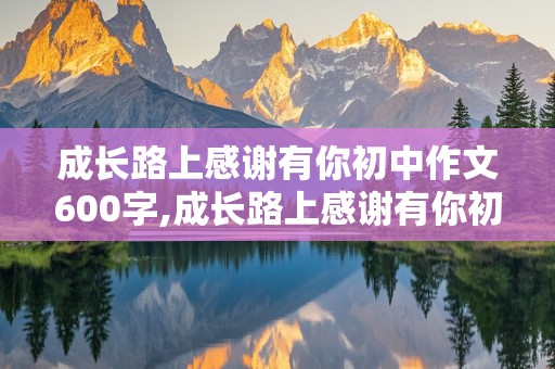 成长路上感谢有你初中作文600字,成长路上感谢有你初中作文600字母亲