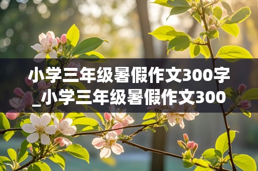 小学三年级暑假作文300字_小学三年级暑假作文300字左右