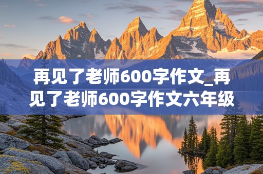 再见了老师600字作文_再见了老师600字作文六年级