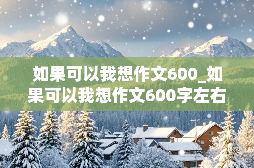 如果可以我想作文600_如果可以我想作文600字左右