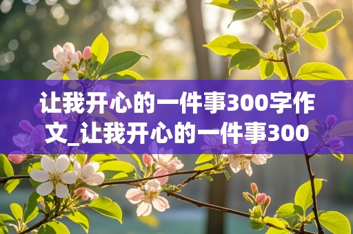 让我开心的一件事300字作文_让我开心的一件事300字作文三年级